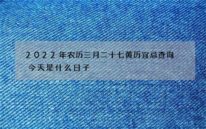 2022年农历三月二十七黄历宜忌查询 今天是什么日子